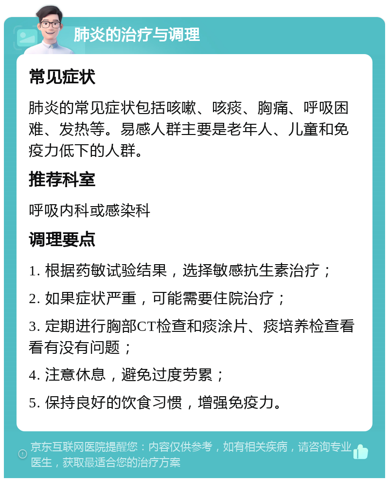 肺炎的治疗与调理 常见症状 肺炎的常见症状包括咳嗽、咳痰、胸痛、呼吸困难、发热等。易感人群主要是老年人、儿童和免疫力低下的人群。 推荐科室 呼吸内科或感染科 调理要点 1. 根据药敏试验结果，选择敏感抗生素治疗； 2. 如果症状严重，可能需要住院治疗； 3. 定期进行胸部CT检查和痰涂片、痰培养检查看看有没有问题； 4. 注意休息，避免过度劳累； 5. 保持良好的饮食习惯，增强免疫力。