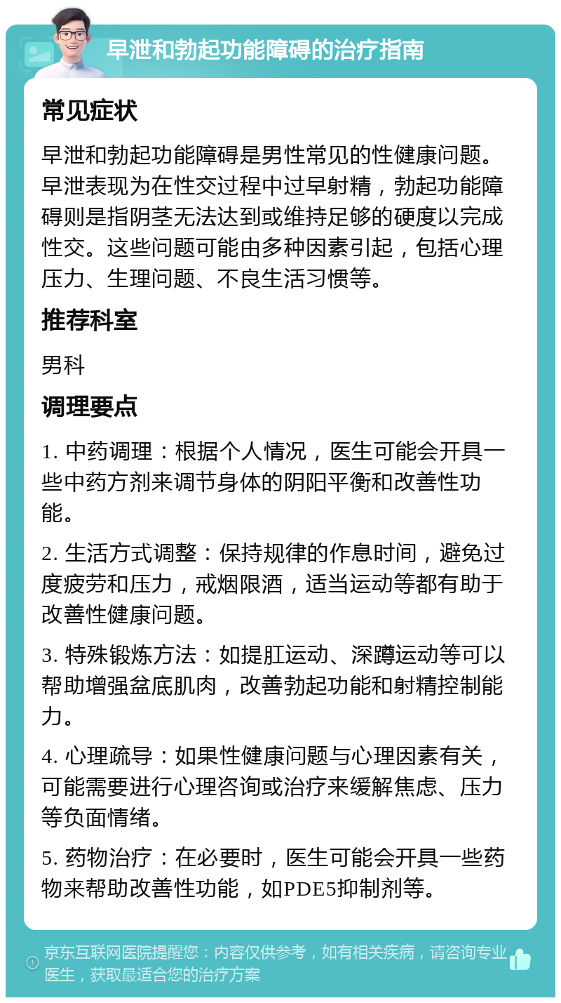 早泄和勃起功能障碍的治疗指南 常见症状 早泄和勃起功能障碍是男性常见的性健康问题。早泄表现为在性交过程中过早射精，勃起功能障碍则是指阴茎无法达到或维持足够的硬度以完成性交。这些问题可能由多种因素引起，包括心理压力、生理问题、不良生活习惯等。 推荐科室 男科 调理要点 1. 中药调理：根据个人情况，医生可能会开具一些中药方剂来调节身体的阴阳平衡和改善性功能。 2. 生活方式调整：保持规律的作息时间，避免过度疲劳和压力，戒烟限酒，适当运动等都有助于改善性健康问题。 3. 特殊锻炼方法：如提肛运动、深蹲运动等可以帮助增强盆底肌肉，改善勃起功能和射精控制能力。 4. 心理疏导：如果性健康问题与心理因素有关，可能需要进行心理咨询或治疗来缓解焦虑、压力等负面情绪。 5. 药物治疗：在必要时，医生可能会开具一些药物来帮助改善性功能，如PDE5抑制剂等。