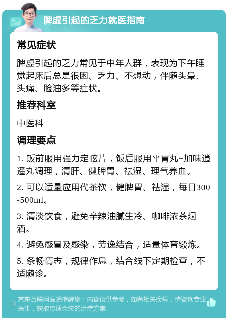 脾虚引起的乏力就医指南 常见症状 脾虚引起的乏力常见于中年人群，表现为下午睡觉起床后总是很困、乏力、不想动，伴随头晕、头痛、脸油多等症状。 推荐科室 中医科 调理要点 1. 饭前服用强力定眩片，饭后服用平胃丸+加味逍遥丸调理，清肝、健脾胃、祛湿、理气养血。 2. 可以适量应用代茶饮，健脾胃、祛湿，每日300-500ml。 3. 清淡饮食，避免辛辣油腻生冷、咖啡浓茶烟酒。 4. 避免感冒及感染，劳逸结合，适量体育锻炼。 5. 条畅情志，规律作息，结合线下定期检查，不适随诊。