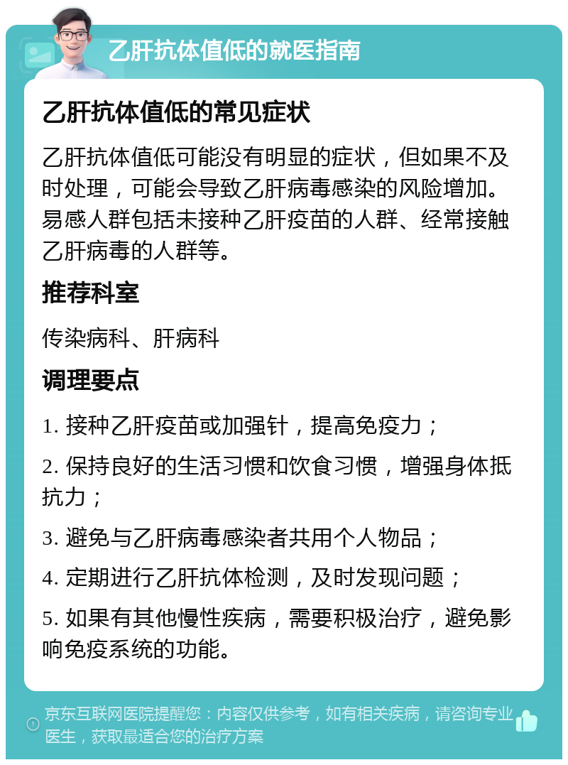 乙肝抗体值低的就医指南 乙肝抗体值低的常见症状 乙肝抗体值低可能没有明显的症状，但如果不及时处理，可能会导致乙肝病毒感染的风险增加。易感人群包括未接种乙肝疫苗的人群、经常接触乙肝病毒的人群等。 推荐科室 传染病科、肝病科 调理要点 1. 接种乙肝疫苗或加强针，提高免疫力； 2. 保持良好的生活习惯和饮食习惯，增强身体抵抗力； 3. 避免与乙肝病毒感染者共用个人物品； 4. 定期进行乙肝抗体检测，及时发现问题； 5. 如果有其他慢性疾病，需要积极治疗，避免影响免疫系统的功能。