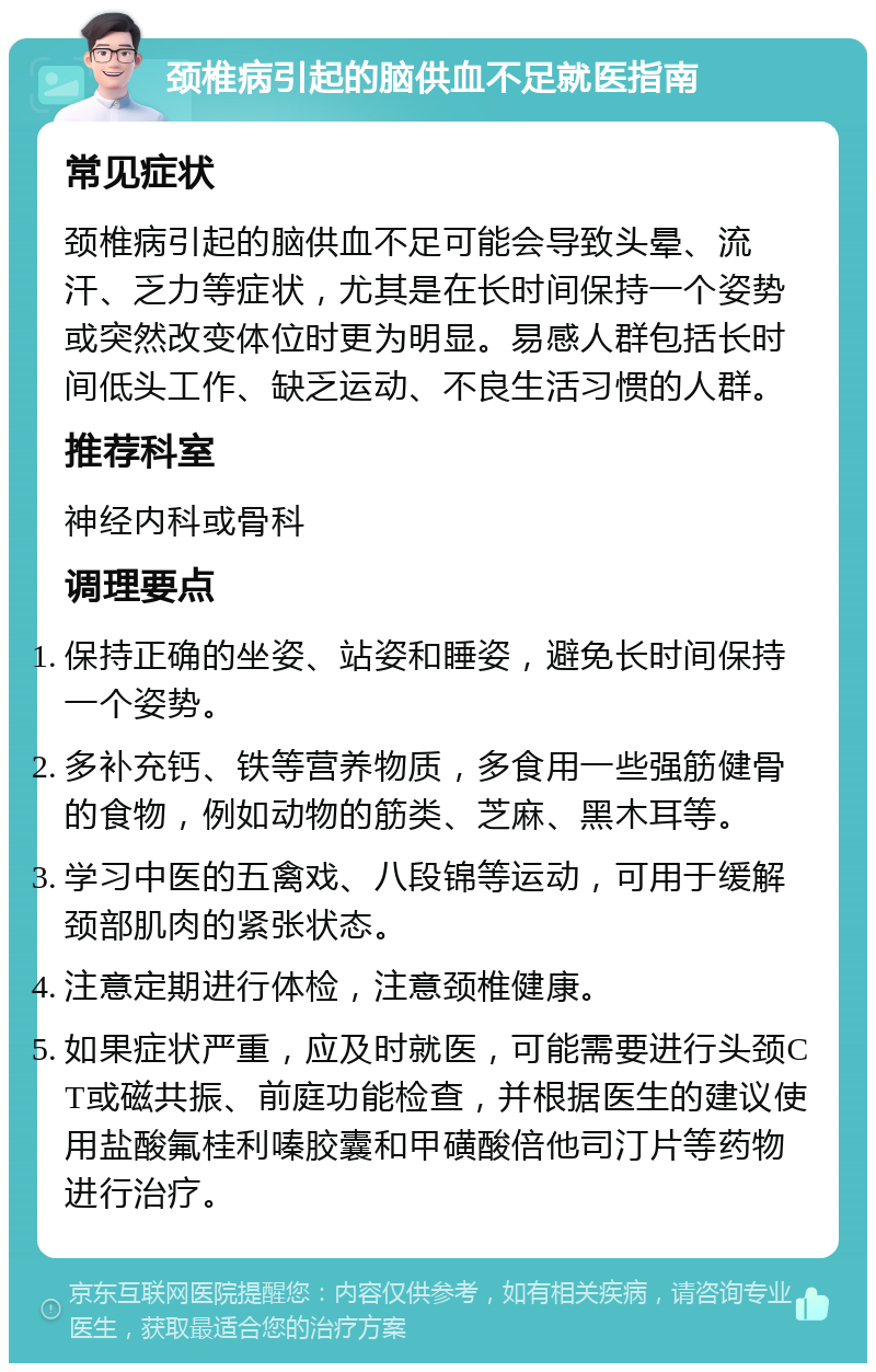 颈椎病引起的脑供血不足就医指南 常见症状 颈椎病引起的脑供血不足可能会导致头晕、流汗、乏力等症状，尤其是在长时间保持一个姿势或突然改变体位时更为明显。易感人群包括长时间低头工作、缺乏运动、不良生活习惯的人群。 推荐科室 神经内科或骨科 调理要点 保持正确的坐姿、站姿和睡姿，避免长时间保持一个姿势。 多补充钙、铁等营养物质，多食用一些强筋健骨的食物，例如动物的筋类、芝麻、黑木耳等。 学习中医的五禽戏、八段锦等运动，可用于缓解颈部肌肉的紧张状态。 注意定期进行体检，注意颈椎健康。 如果症状严重，应及时就医，可能需要进行头颈CT或磁共振、前庭功能检查，并根据医生的建议使用盐酸氟桂利嗪胶囊和甲磺酸倍他司汀片等药物进行治疗。