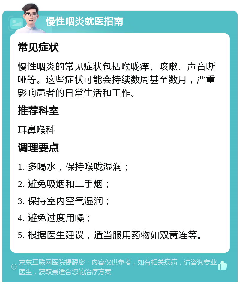 慢性咽炎就医指南 常见症状 慢性咽炎的常见症状包括喉咙痒、咳嗽、声音嘶哑等。这些症状可能会持续数周甚至数月，严重影响患者的日常生活和工作。 推荐科室 耳鼻喉科 调理要点 1. 多喝水，保持喉咙湿润； 2. 避免吸烟和二手烟； 3. 保持室内空气湿润； 4. 避免过度用嗓； 5. 根据医生建议，适当服用药物如双黄连等。