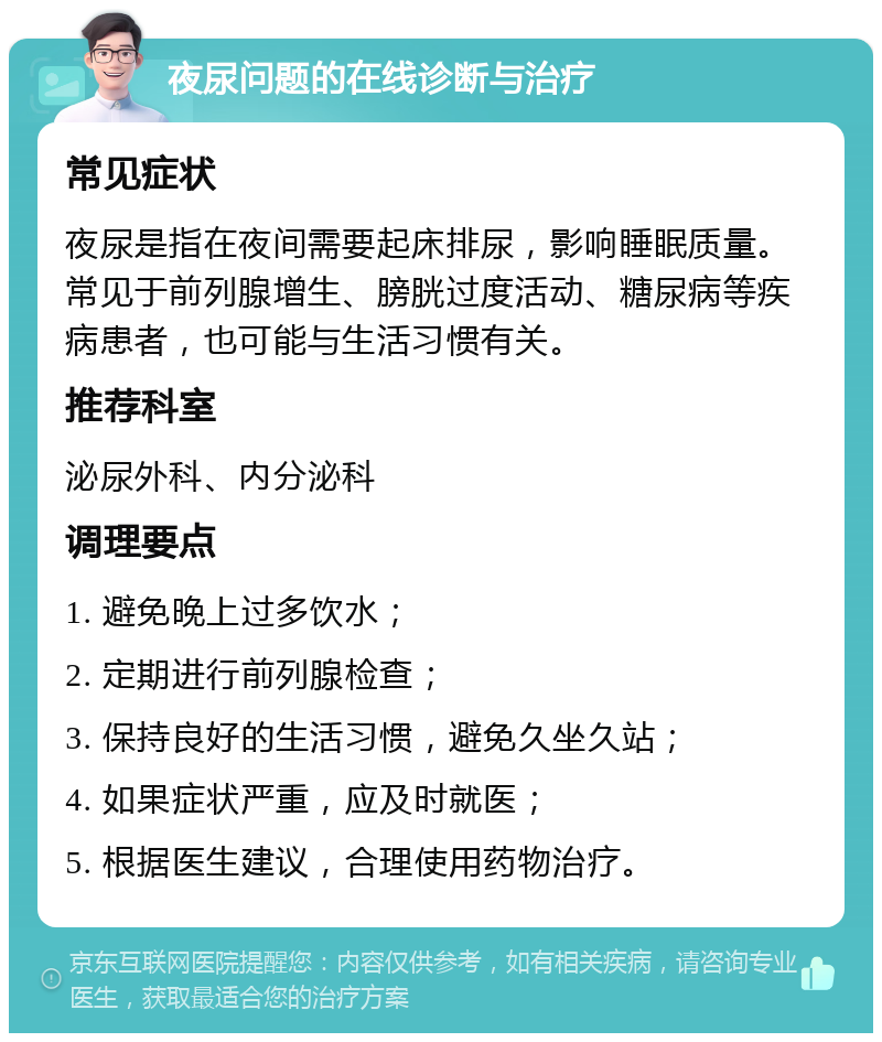 夜尿问题的在线诊断与治疗 常见症状 夜尿是指在夜间需要起床排尿，影响睡眠质量。常见于前列腺增生、膀胱过度活动、糖尿病等疾病患者，也可能与生活习惯有关。 推荐科室 泌尿外科、内分泌科 调理要点 1. 避免晚上过多饮水； 2. 定期进行前列腺检查； 3. 保持良好的生活习惯，避免久坐久站； 4. 如果症状严重，应及时就医； 5. 根据医生建议，合理使用药物治疗。