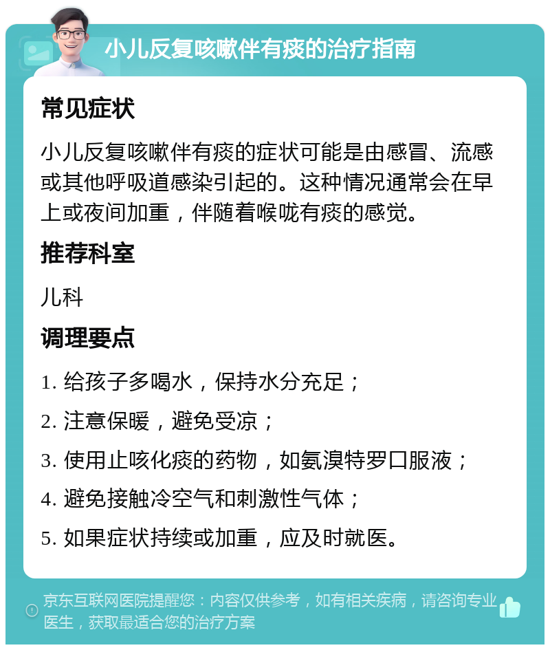 小儿反复咳嗽伴有痰的治疗指南 常见症状 小儿反复咳嗽伴有痰的症状可能是由感冒、流感或其他呼吸道感染引起的。这种情况通常会在早上或夜间加重，伴随着喉咙有痰的感觉。 推荐科室 儿科 调理要点 1. 给孩子多喝水，保持水分充足； 2. 注意保暖，避免受凉； 3. 使用止咳化痰的药物，如氨溴特罗口服液； 4. 避免接触冷空气和刺激性气体； 5. 如果症状持续或加重，应及时就医。