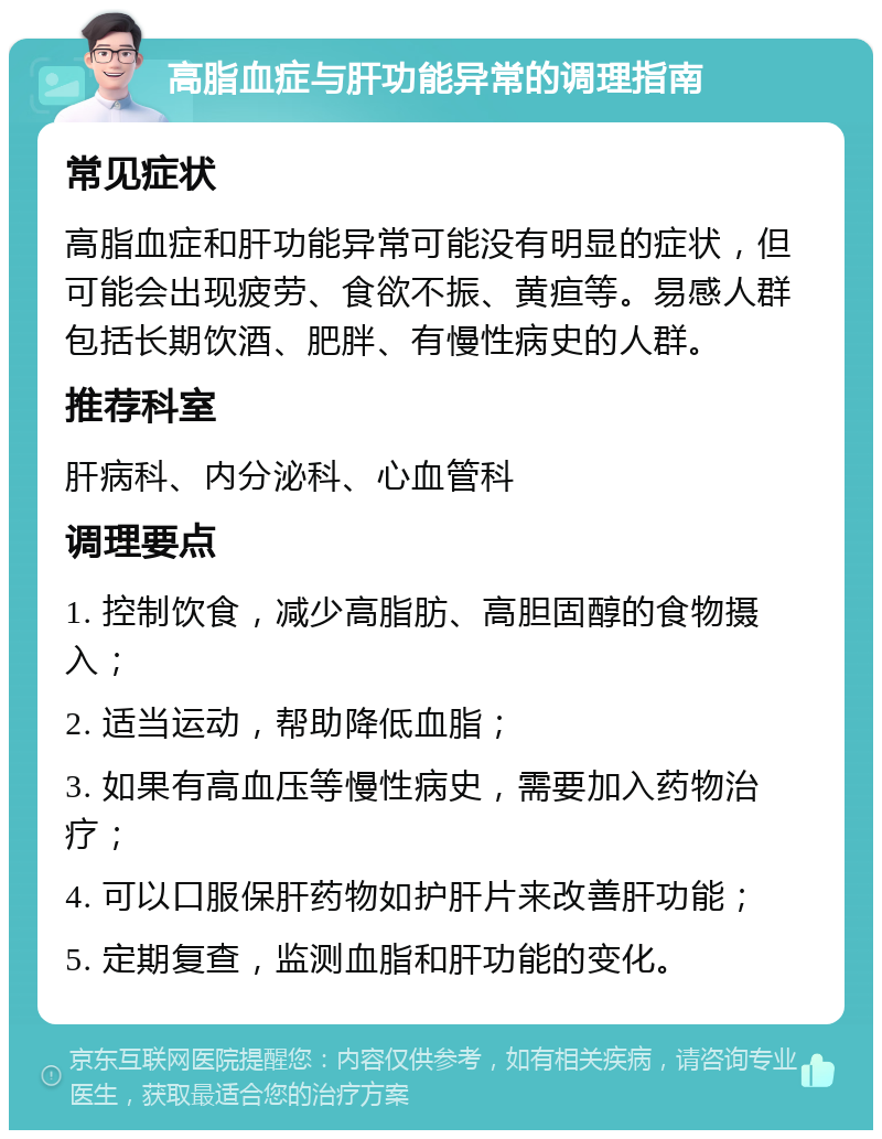 高脂血症与肝功能异常的调理指南 常见症状 高脂血症和肝功能异常可能没有明显的症状，但可能会出现疲劳、食欲不振、黄疸等。易感人群包括长期饮酒、肥胖、有慢性病史的人群。 推荐科室 肝病科、内分泌科、心血管科 调理要点 1. 控制饮食，减少高脂肪、高胆固醇的食物摄入； 2. 适当运动，帮助降低血脂； 3. 如果有高血压等慢性病史，需要加入药物治疗； 4. 可以口服保肝药物如护肝片来改善肝功能； 5. 定期复查，监测血脂和肝功能的变化。