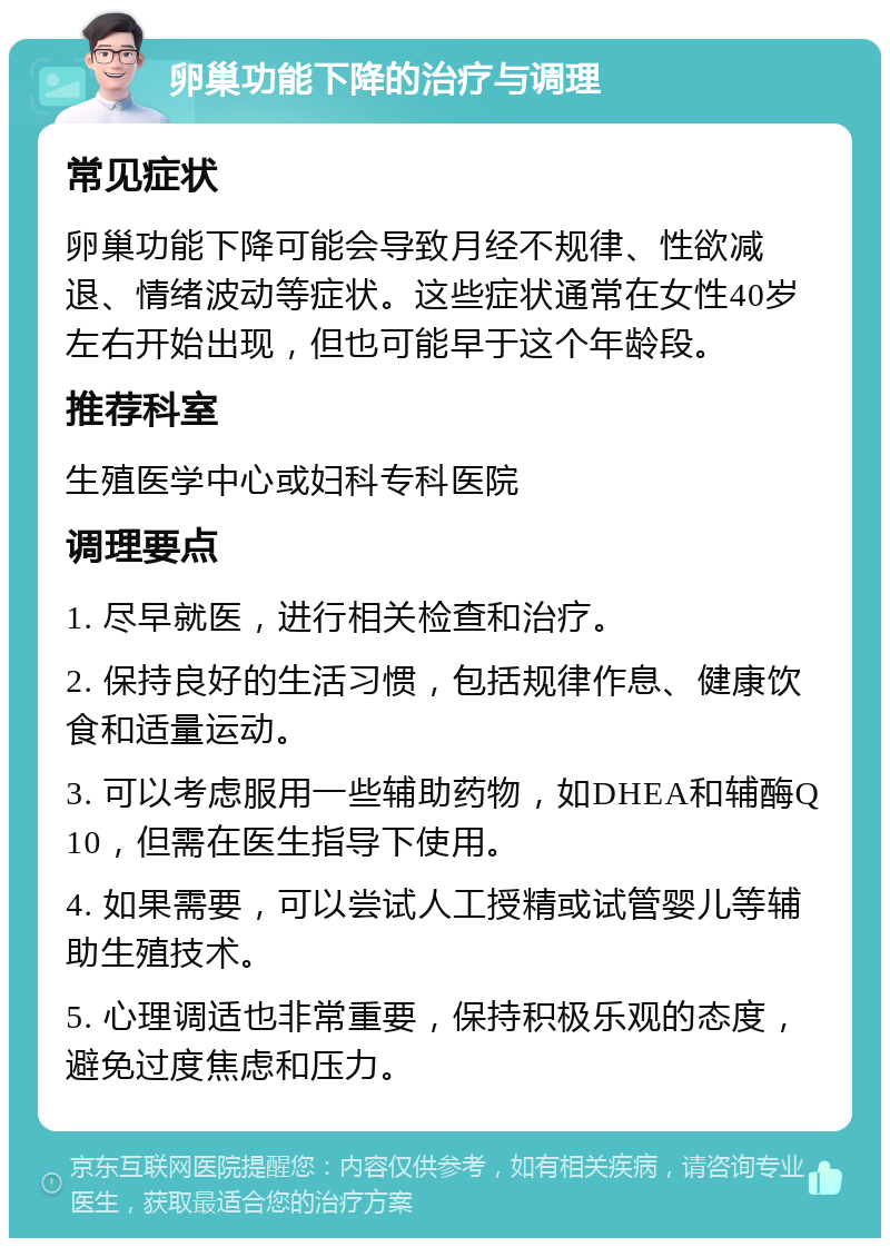 卵巢功能下降的治疗与调理 常见症状 卵巢功能下降可能会导致月经不规律、性欲减退、情绪波动等症状。这些症状通常在女性40岁左右开始出现，但也可能早于这个年龄段。 推荐科室 生殖医学中心或妇科专科医院 调理要点 1. 尽早就医，进行相关检查和治疗。 2. 保持良好的生活习惯，包括规律作息、健康饮食和适量运动。 3. 可以考虑服用一些辅助药物，如DHEA和辅酶Q10，但需在医生指导下使用。 4. 如果需要，可以尝试人工授精或试管婴儿等辅助生殖技术。 5. 心理调适也非常重要，保持积极乐观的态度，避免过度焦虑和压力。