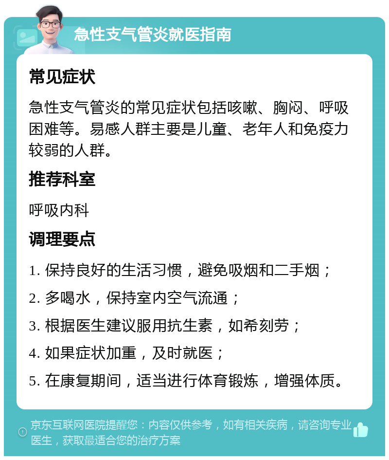 急性支气管炎就医指南 常见症状 急性支气管炎的常见症状包括咳嗽、胸闷、呼吸困难等。易感人群主要是儿童、老年人和免疫力较弱的人群。 推荐科室 呼吸内科 调理要点 1. 保持良好的生活习惯，避免吸烟和二手烟； 2. 多喝水，保持室内空气流通； 3. 根据医生建议服用抗生素，如希刻劳； 4. 如果症状加重，及时就医； 5. 在康复期间，适当进行体育锻炼，增强体质。