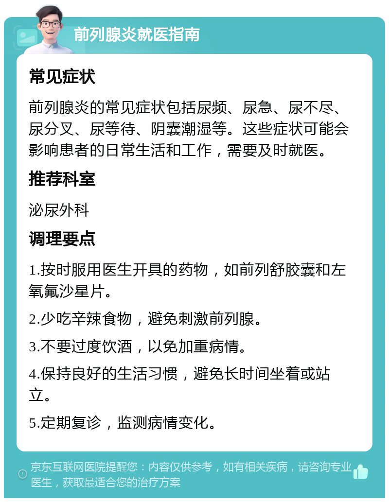 前列腺炎就医指南 常见症状 前列腺炎的常见症状包括尿频、尿急、尿不尽、尿分叉、尿等待、阴囊潮湿等。这些症状可能会影响患者的日常生活和工作，需要及时就医。 推荐科室 泌尿外科 调理要点 1.按时服用医生开具的药物，如前列舒胶囊和左氧氟沙星片。 2.少吃辛辣食物，避免刺激前列腺。 3.不要过度饮酒，以免加重病情。 4.保持良好的生活习惯，避免长时间坐着或站立。 5.定期复诊，监测病情变化。