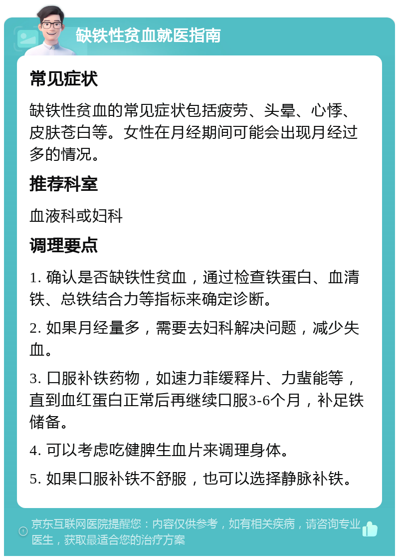 缺铁性贫血就医指南 常见症状 缺铁性贫血的常见症状包括疲劳、头晕、心悸、皮肤苍白等。女性在月经期间可能会出现月经过多的情况。 推荐科室 血液科或妇科 调理要点 1. 确认是否缺铁性贫血，通过检查铁蛋白、血清铁、总铁结合力等指标来确定诊断。 2. 如果月经量多，需要去妇科解决问题，减少失血。 3. 口服补铁药物，如速力菲缓释片、力蜚能等，直到血红蛋白正常后再继续口服3-6个月，补足铁储备。 4. 可以考虑吃健脾生血片来调理身体。 5. 如果口服补铁不舒服，也可以选择静脉补铁。