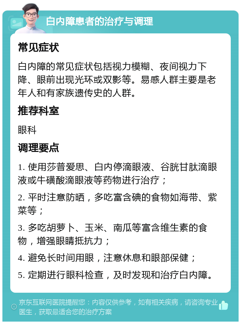 白内障患者的治疗与调理 常见症状 白内障的常见症状包括视力模糊、夜间视力下降、眼前出现光环或双影等。易感人群主要是老年人和有家族遗传史的人群。 推荐科室 眼科 调理要点 1. 使用莎普爱思、白内停滴眼液、谷胱甘肽滴眼液或牛磺酸滴眼液等药物进行治疗； 2. 平时注意防晒，多吃富含碘的食物如海带、紫菜等； 3. 多吃胡萝卜、玉米、南瓜等富含维生素的食物，增强眼睛抵抗力； 4. 避免长时间用眼，注意休息和眼部保健； 5. 定期进行眼科检查，及时发现和治疗白内障。