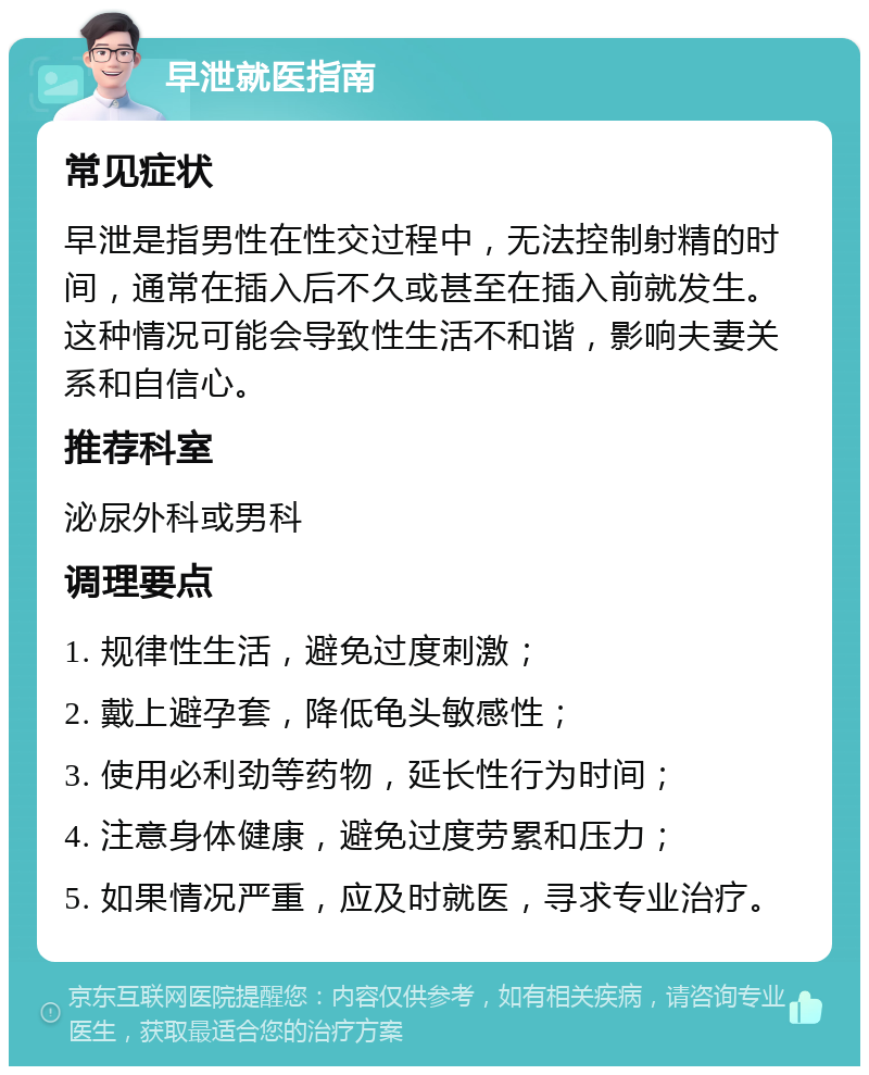 早泄就医指南 常见症状 早泄是指男性在性交过程中，无法控制射精的时间，通常在插入后不久或甚至在插入前就发生。这种情况可能会导致性生活不和谐，影响夫妻关系和自信心。 推荐科室 泌尿外科或男科 调理要点 1. 规律性生活，避免过度刺激； 2. 戴上避孕套，降低龟头敏感性； 3. 使用必利劲等药物，延长性行为时间； 4. 注意身体健康，避免过度劳累和压力； 5. 如果情况严重，应及时就医，寻求专业治疗。