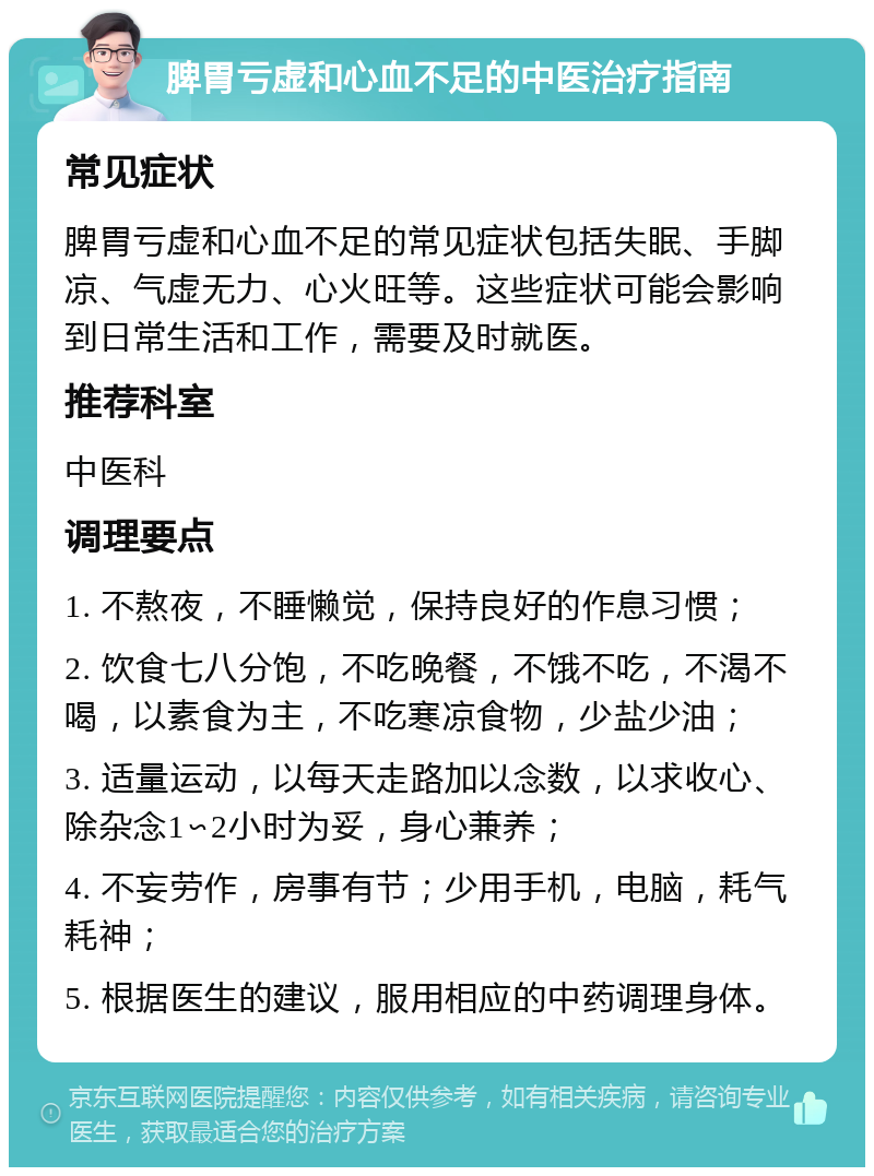 脾胃亏虚和心血不足的中医治疗指南 常见症状 脾胃亏虚和心血不足的常见症状包括失眠、手脚凉、气虚无力、心火旺等。这些症状可能会影响到日常生活和工作，需要及时就医。 推荐科室 中医科 调理要点 1. 不熬夜，不睡懒觉，保持良好的作息习惯； 2. 饮食七八分饱，不吃晚餐，不饿不吃，不渴不喝，以素食为主，不吃寒凉食物，少盐少油； 3. 适量运动，以每天走路加以念数，以求收心、除杂念1∽2小时为妥，身心兼养； 4. 不妄劳作，房事有节；少用手机，电脑，耗气耗神； 5. 根据医生的建议，服用相应的中药调理身体。