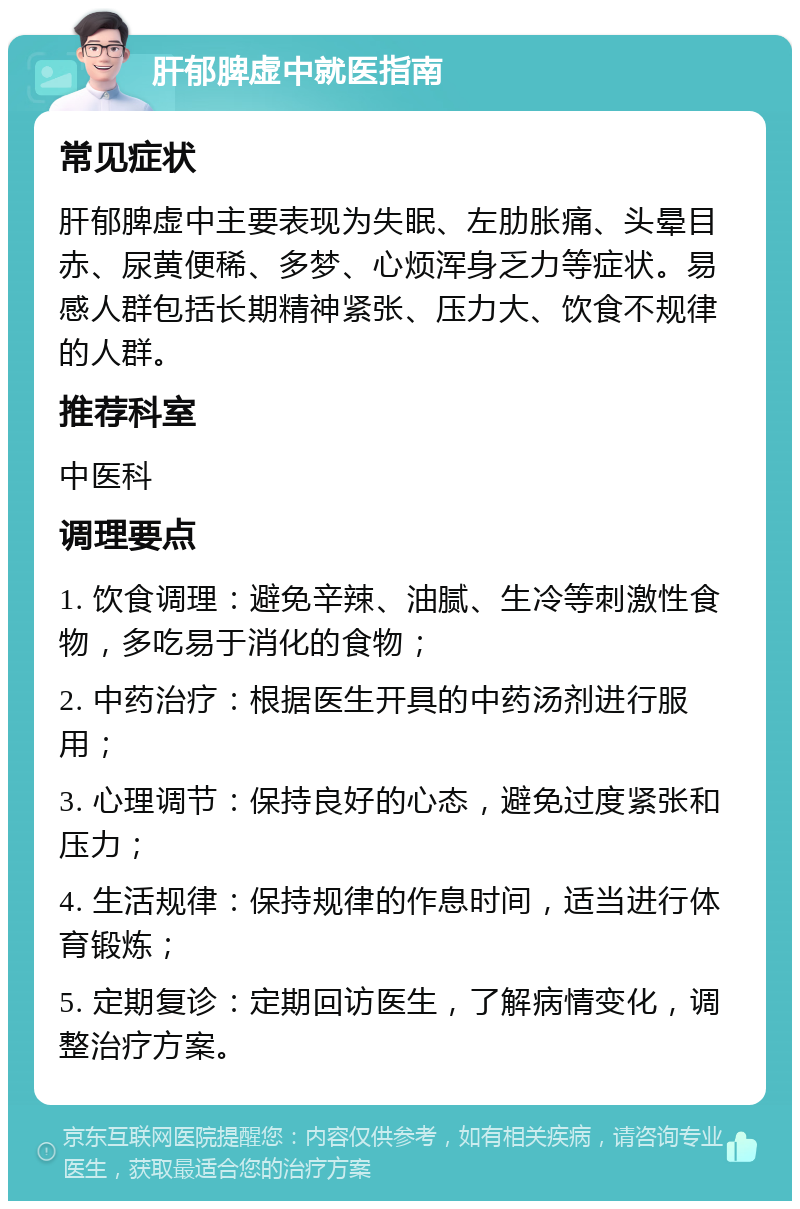 肝郁脾虚中就医指南 常见症状 肝郁脾虚中主要表现为失眠、左肋胀痛、头晕目赤、尿黄便稀、多梦、心烦浑身乏力等症状。易感人群包括长期精神紧张、压力大、饮食不规律的人群。 推荐科室 中医科 调理要点 1. 饮食调理：避免辛辣、油腻、生冷等刺激性食物，多吃易于消化的食物； 2. 中药治疗：根据医生开具的中药汤剂进行服用； 3. 心理调节：保持良好的心态，避免过度紧张和压力； 4. 生活规律：保持规律的作息时间，适当进行体育锻炼； 5. 定期复诊：定期回访医生，了解病情变化，调整治疗方案。