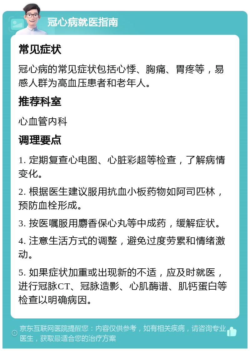 冠心病就医指南 常见症状 冠心病的常见症状包括心悸、胸痛、胃疼等，易感人群为高血压患者和老年人。 推荐科室 心血管内科 调理要点 1. 定期复查心电图、心脏彩超等检查，了解病情变化。 2. 根据医生建议服用抗血小板药物如阿司匹林，预防血栓形成。 3. 按医嘱服用麝香保心丸等中成药，缓解症状。 4. 注意生活方式的调整，避免过度劳累和情绪激动。 5. 如果症状加重或出现新的不适，应及时就医，进行冠脉CT、冠脉造影、心肌酶谱、肌钙蛋白等检查以明确病因。