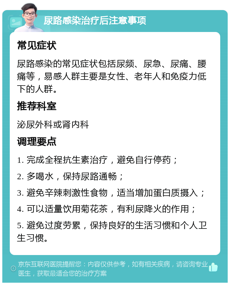 尿路感染治疗后注意事项 常见症状 尿路感染的常见症状包括尿频、尿急、尿痛、腰痛等，易感人群主要是女性、老年人和免疫力低下的人群。 推荐科室 泌尿外科或肾内科 调理要点 1. 完成全程抗生素治疗，避免自行停药； 2. 多喝水，保持尿路通畅； 3. 避免辛辣刺激性食物，适当增加蛋白质摄入； 4. 可以适量饮用菊花茶，有利尿降火的作用； 5. 避免过度劳累，保持良好的生活习惯和个人卫生习惯。