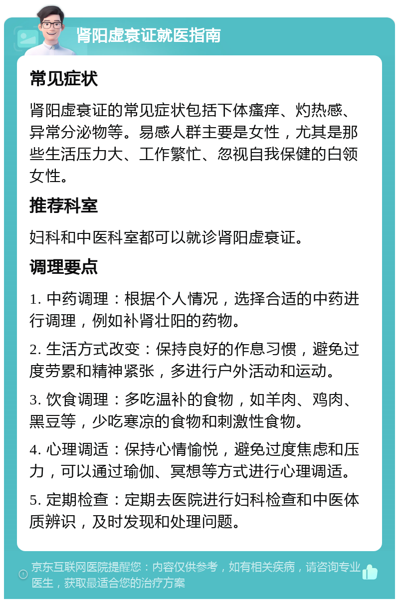 肾阳虚衰证就医指南 常见症状 肾阳虚衰证的常见症状包括下体瘙痒、灼热感、异常分泌物等。易感人群主要是女性，尤其是那些生活压力大、工作繁忙、忽视自我保健的白领女性。 推荐科室 妇科和中医科室都可以就诊肾阳虚衰证。 调理要点 1. 中药调理：根据个人情况，选择合适的中药进行调理，例如补肾壮阳的药物。 2. 生活方式改变：保持良好的作息习惯，避免过度劳累和精神紧张，多进行户外活动和运动。 3. 饮食调理：多吃温补的食物，如羊肉、鸡肉、黑豆等，少吃寒凉的食物和刺激性食物。 4. 心理调适：保持心情愉悦，避免过度焦虑和压力，可以通过瑜伽、冥想等方式进行心理调适。 5. 定期检查：定期去医院进行妇科检查和中医体质辨识，及时发现和处理问题。