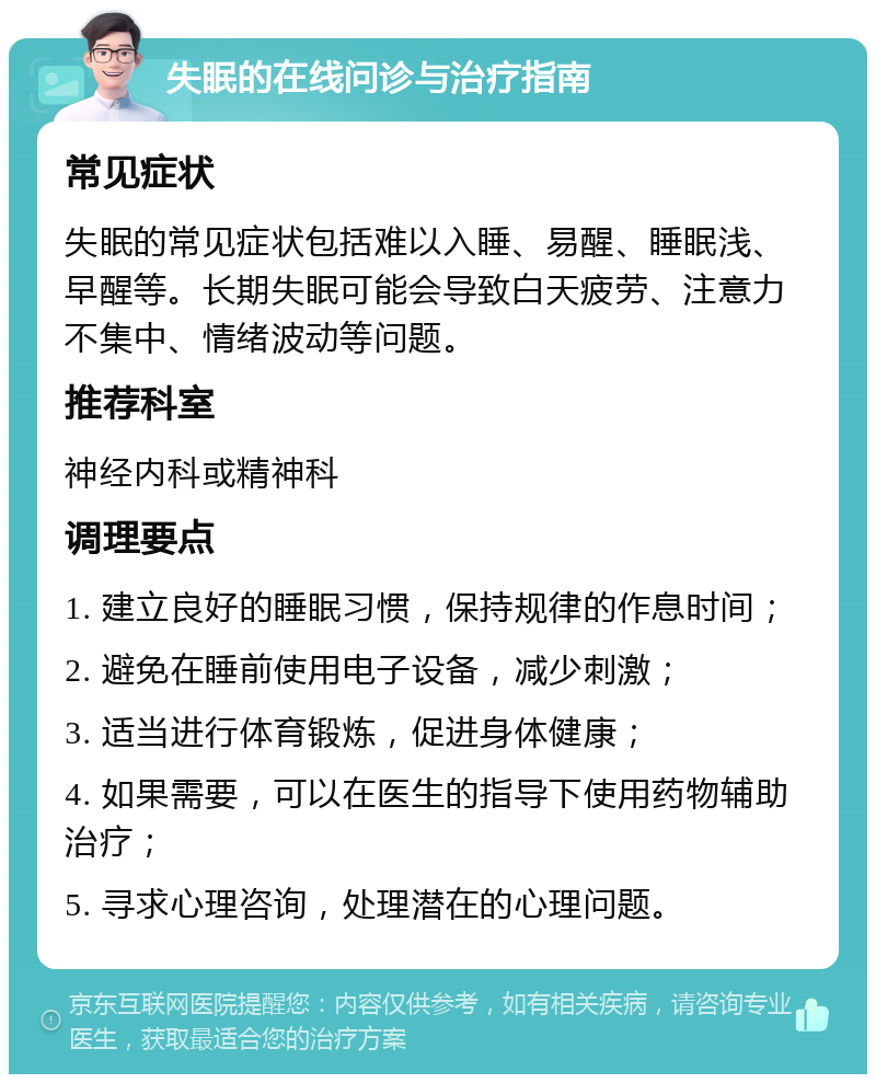 失眠的在线问诊与治疗指南 常见症状 失眠的常见症状包括难以入睡、易醒、睡眠浅、早醒等。长期失眠可能会导致白天疲劳、注意力不集中、情绪波动等问题。 推荐科室 神经内科或精神科 调理要点 1. 建立良好的睡眠习惯，保持规律的作息时间； 2. 避免在睡前使用电子设备，减少刺激； 3. 适当进行体育锻炼，促进身体健康； 4. 如果需要，可以在医生的指导下使用药物辅助治疗； 5. 寻求心理咨询，处理潜在的心理问题。