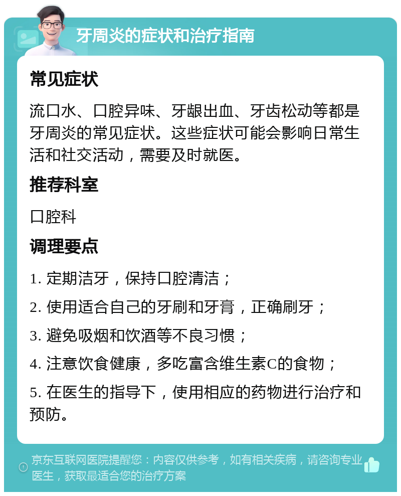 牙周炎的症状和治疗指南 常见症状 流口水、口腔异味、牙龈出血、牙齿松动等都是牙周炎的常见症状。这些症状可能会影响日常生活和社交活动，需要及时就医。 推荐科室 口腔科 调理要点 1. 定期洁牙，保持口腔清洁； 2. 使用适合自己的牙刷和牙膏，正确刷牙； 3. 避免吸烟和饮酒等不良习惯； 4. 注意饮食健康，多吃富含维生素C的食物； 5. 在医生的指导下，使用相应的药物进行治疗和预防。