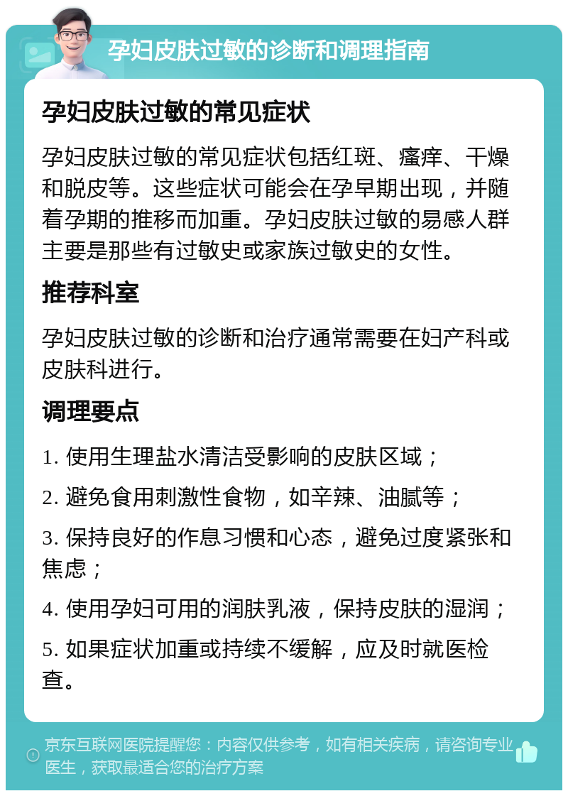 孕妇皮肤过敏的诊断和调理指南 孕妇皮肤过敏的常见症状 孕妇皮肤过敏的常见症状包括红斑、瘙痒、干燥和脱皮等。这些症状可能会在孕早期出现，并随着孕期的推移而加重。孕妇皮肤过敏的易感人群主要是那些有过敏史或家族过敏史的女性。 推荐科室 孕妇皮肤过敏的诊断和治疗通常需要在妇产科或皮肤科进行。 调理要点 1. 使用生理盐水清洁受影响的皮肤区域； 2. 避免食用刺激性食物，如辛辣、油腻等； 3. 保持良好的作息习惯和心态，避免过度紧张和焦虑； 4. 使用孕妇可用的润肤乳液，保持皮肤的湿润； 5. 如果症状加重或持续不缓解，应及时就医检查。