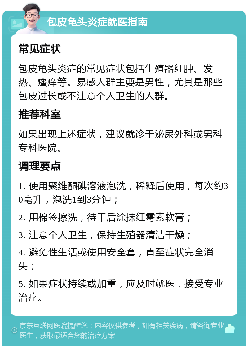 包皮龟头炎症就医指南 常见症状 包皮龟头炎症的常见症状包括生殖器红肿、发热、瘙痒等。易感人群主要是男性，尤其是那些包皮过长或不注意个人卫生的人群。 推荐科室 如果出现上述症状，建议就诊于泌尿外科或男科专科医院。 调理要点 1. 使用聚维酮碘溶液泡洗，稀释后使用，每次约30毫升，泡洗1到3分钟； 2. 用棉签擦洗，待干后涂抹红霉素软膏； 3. 注意个人卫生，保持生殖器清洁干燥； 4. 避免性生活或使用安全套，直至症状完全消失； 5. 如果症状持续或加重，应及时就医，接受专业治疗。