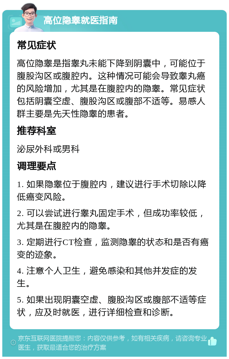 高位隐睾就医指南 常见症状 高位隐睾是指睾丸未能下降到阴囊中，可能位于腹股沟区或腹腔内。这种情况可能会导致睾丸癌的风险增加，尤其是在腹腔内的隐睾。常见症状包括阴囊空虚、腹股沟区或腹部不适等。易感人群主要是先天性隐睾的患者。 推荐科室 泌尿外科或男科 调理要点 1. 如果隐睾位于腹腔内，建议进行手术切除以降低癌变风险。 2. 可以尝试进行睾丸固定手术，但成功率较低，尤其是在腹腔内的隐睾。 3. 定期进行CT检查，监测隐睾的状态和是否有癌变的迹象。 4. 注意个人卫生，避免感染和其他并发症的发生。 5. 如果出现阴囊空虚、腹股沟区或腹部不适等症状，应及时就医，进行详细检查和诊断。