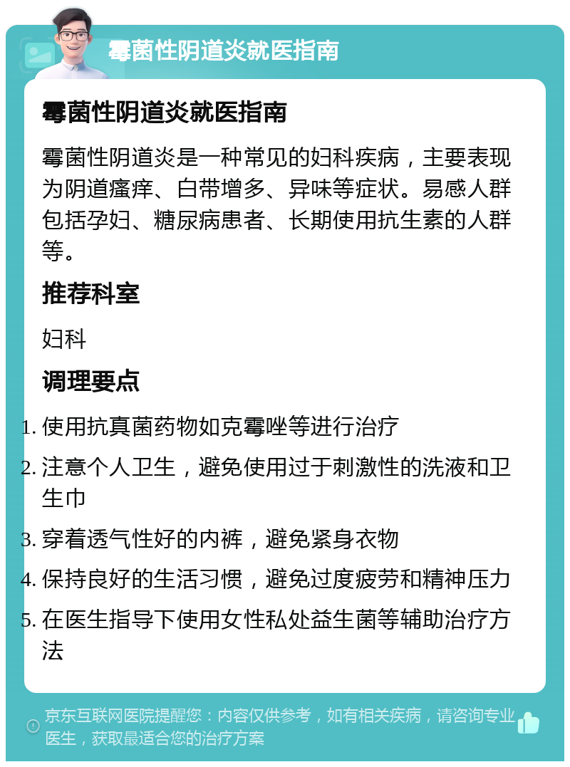 霉菌性阴道炎就医指南 霉菌性阴道炎就医指南 霉菌性阴道炎是一种常见的妇科疾病，主要表现为阴道瘙痒、白带增多、异味等症状。易感人群包括孕妇、糖尿病患者、长期使用抗生素的人群等。 推荐科室 妇科 调理要点 使用抗真菌药物如克霉唑等进行治疗 注意个人卫生，避免使用过于刺激性的洗液和卫生巾 穿着透气性好的内裤，避免紧身衣物 保持良好的生活习惯，避免过度疲劳和精神压力 在医生指导下使用女性私处益生菌等辅助治疗方法