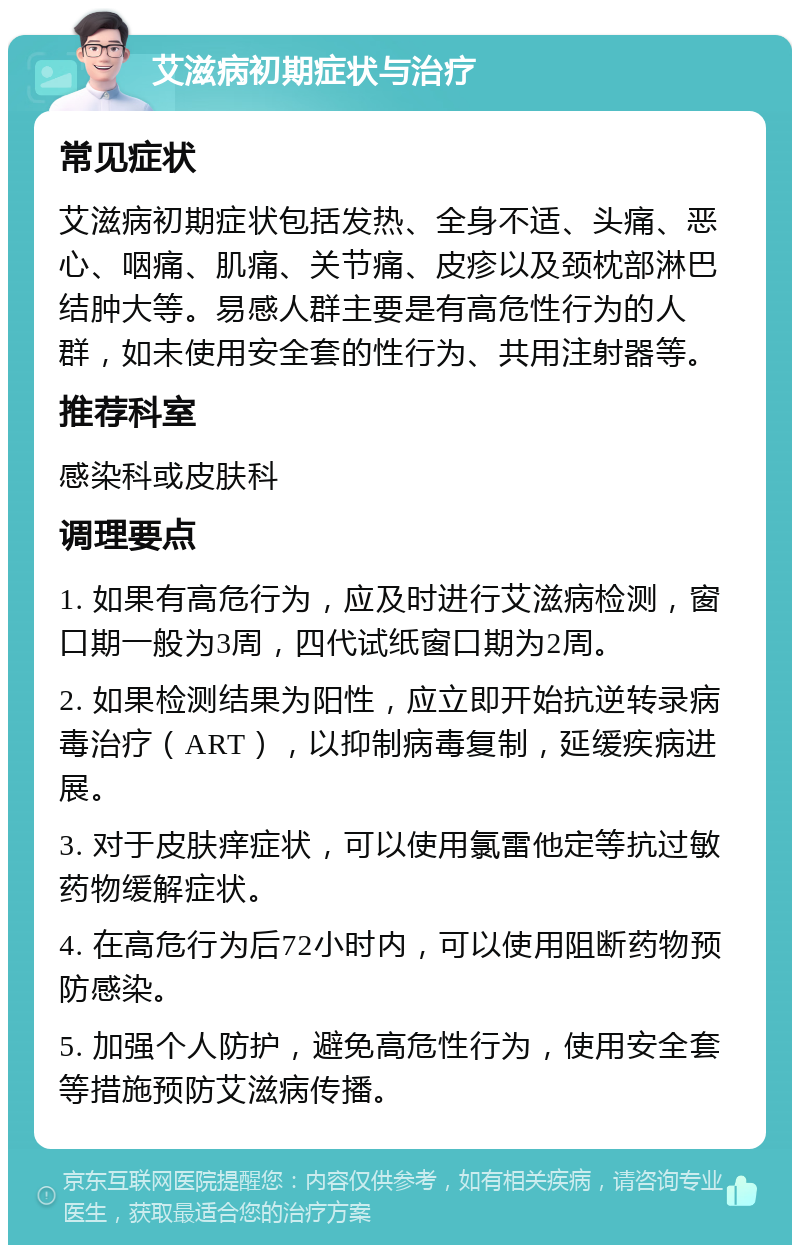 艾滋病初期症状与治疗 常见症状 艾滋病初期症状包括发热、全身不适、头痛、恶心、咽痛、肌痛、关节痛、皮疹以及颈枕部淋巴结肿大等。易感人群主要是有高危性行为的人群，如未使用安全套的性行为、共用注射器等。 推荐科室 感染科或皮肤科 调理要点 1. 如果有高危行为，应及时进行艾滋病检测，窗口期一般为3周，四代试纸窗口期为2周。 2. 如果检测结果为阳性，应立即开始抗逆转录病毒治疗（ART），以抑制病毒复制，延缓疾病进展。 3. 对于皮肤痒症状，可以使用氯雷他定等抗过敏药物缓解症状。 4. 在高危行为后72小时内，可以使用阻断药物预防感染。 5. 加强个人防护，避免高危性行为，使用安全套等措施预防艾滋病传播。