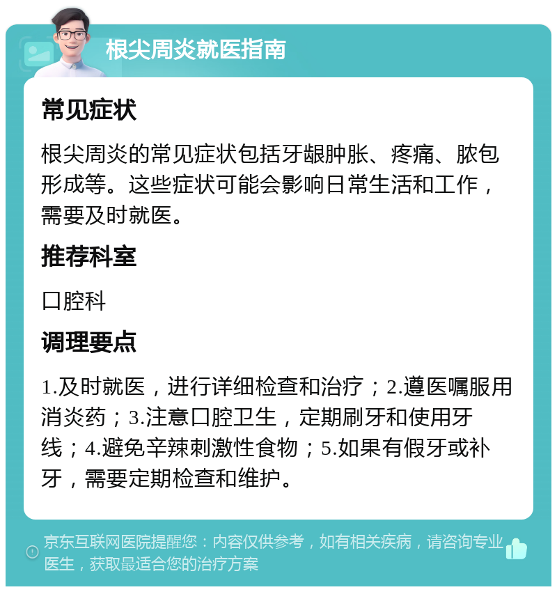 根尖周炎就医指南 常见症状 根尖周炎的常见症状包括牙龈肿胀、疼痛、脓包形成等。这些症状可能会影响日常生活和工作，需要及时就医。 推荐科室 口腔科 调理要点 1.及时就医，进行详细检查和治疗；2.遵医嘱服用消炎药；3.注意口腔卫生，定期刷牙和使用牙线；4.避免辛辣刺激性食物；5.如果有假牙或补牙，需要定期检查和维护。