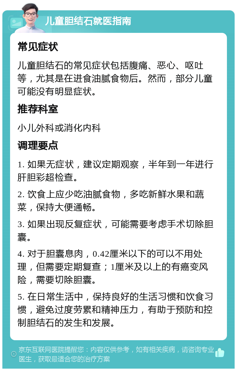 儿童胆结石就医指南 常见症状 儿童胆结石的常见症状包括腹痛、恶心、呕吐等，尤其是在进食油腻食物后。然而，部分儿童可能没有明显症状。 推荐科室 小儿外科或消化内科 调理要点 1. 如果无症状，建议定期观察，半年到一年进行肝胆彩超检查。 2. 饮食上应少吃油腻食物，多吃新鲜水果和蔬菜，保持大便通畅。 3. 如果出现反复症状，可能需要考虑手术切除胆囊。 4. 对于胆囊息肉，0.42厘米以下的可以不用处理，但需要定期复查；1厘米及以上的有癌变风险，需要切除胆囊。 5. 在日常生活中，保持良好的生活习惯和饮食习惯，避免过度劳累和精神压力，有助于预防和控制胆结石的发生和发展。