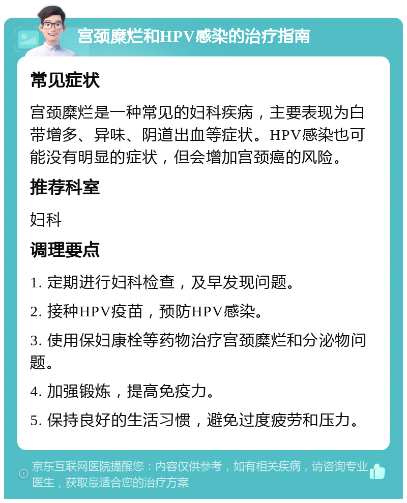 宫颈糜烂和HPV感染的治疗指南 常见症状 宫颈糜烂是一种常见的妇科疾病，主要表现为白带增多、异味、阴道出血等症状。HPV感染也可能没有明显的症状，但会增加宫颈癌的风险。 推荐科室 妇科 调理要点 1. 定期进行妇科检查，及早发现问题。 2. 接种HPV疫苗，预防HPV感染。 3. 使用保妇康栓等药物治疗宫颈糜烂和分泌物问题。 4. 加强锻炼，提高免疫力。 5. 保持良好的生活习惯，避免过度疲劳和压力。