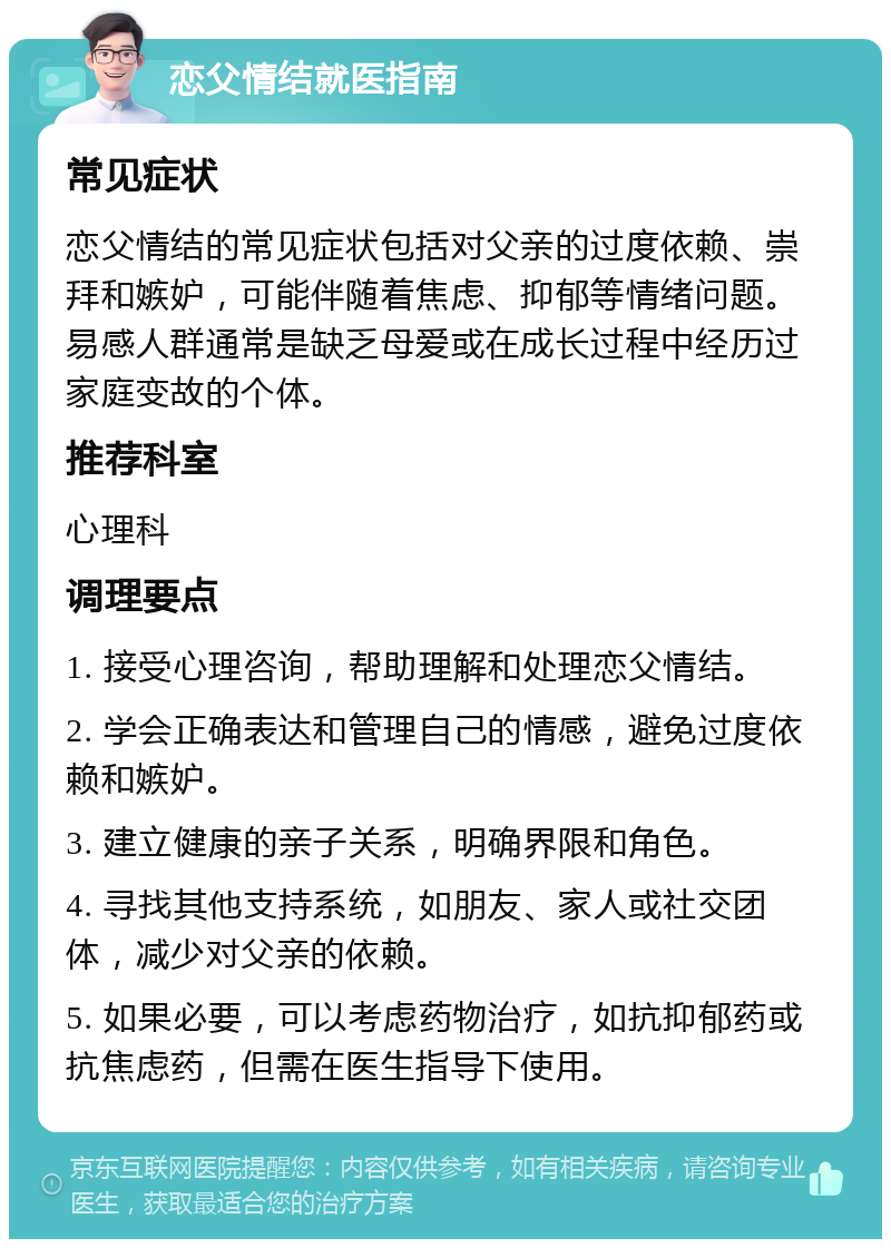 恋父情结就医指南 常见症状 恋父情结的常见症状包括对父亲的过度依赖、崇拜和嫉妒，可能伴随着焦虑、抑郁等情绪问题。易感人群通常是缺乏母爱或在成长过程中经历过家庭变故的个体。 推荐科室 心理科 调理要点 1. 接受心理咨询，帮助理解和处理恋父情结。 2. 学会正确表达和管理自己的情感，避免过度依赖和嫉妒。 3. 建立健康的亲子关系，明确界限和角色。 4. 寻找其他支持系统，如朋友、家人或社交团体，减少对父亲的依赖。 5. 如果必要，可以考虑药物治疗，如抗抑郁药或抗焦虑药，但需在医生指导下使用。