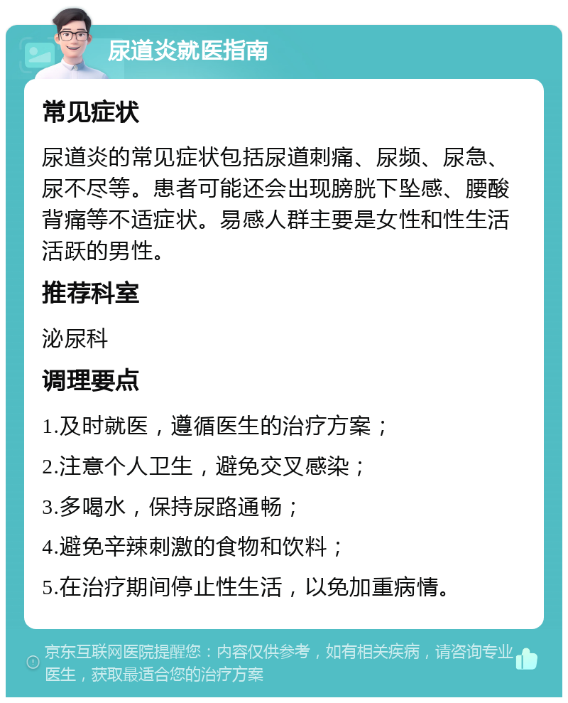 尿道炎就医指南 常见症状 尿道炎的常见症状包括尿道刺痛、尿频、尿急、尿不尽等。患者可能还会出现膀胱下坠感、腰酸背痛等不适症状。易感人群主要是女性和性生活活跃的男性。 推荐科室 泌尿科 调理要点 1.及时就医，遵循医生的治疗方案； 2.注意个人卫生，避免交叉感染； 3.多喝水，保持尿路通畅； 4.避免辛辣刺激的食物和饮料； 5.在治疗期间停止性生活，以免加重病情。