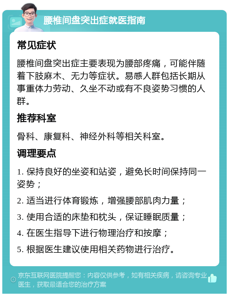 腰椎间盘突出症就医指南 常见症状 腰椎间盘突出症主要表现为腰部疼痛，可能伴随着下肢麻木、无力等症状。易感人群包括长期从事重体力劳动、久坐不动或有不良姿势习惯的人群。 推荐科室 骨科、康复科、神经外科等相关科室。 调理要点 1. 保持良好的坐姿和站姿，避免长时间保持同一姿势； 2. 适当进行体育锻炼，增强腰部肌肉力量； 3. 使用合适的床垫和枕头，保证睡眠质量； 4. 在医生指导下进行物理治疗和按摩； 5. 根据医生建议使用相关药物进行治疗。