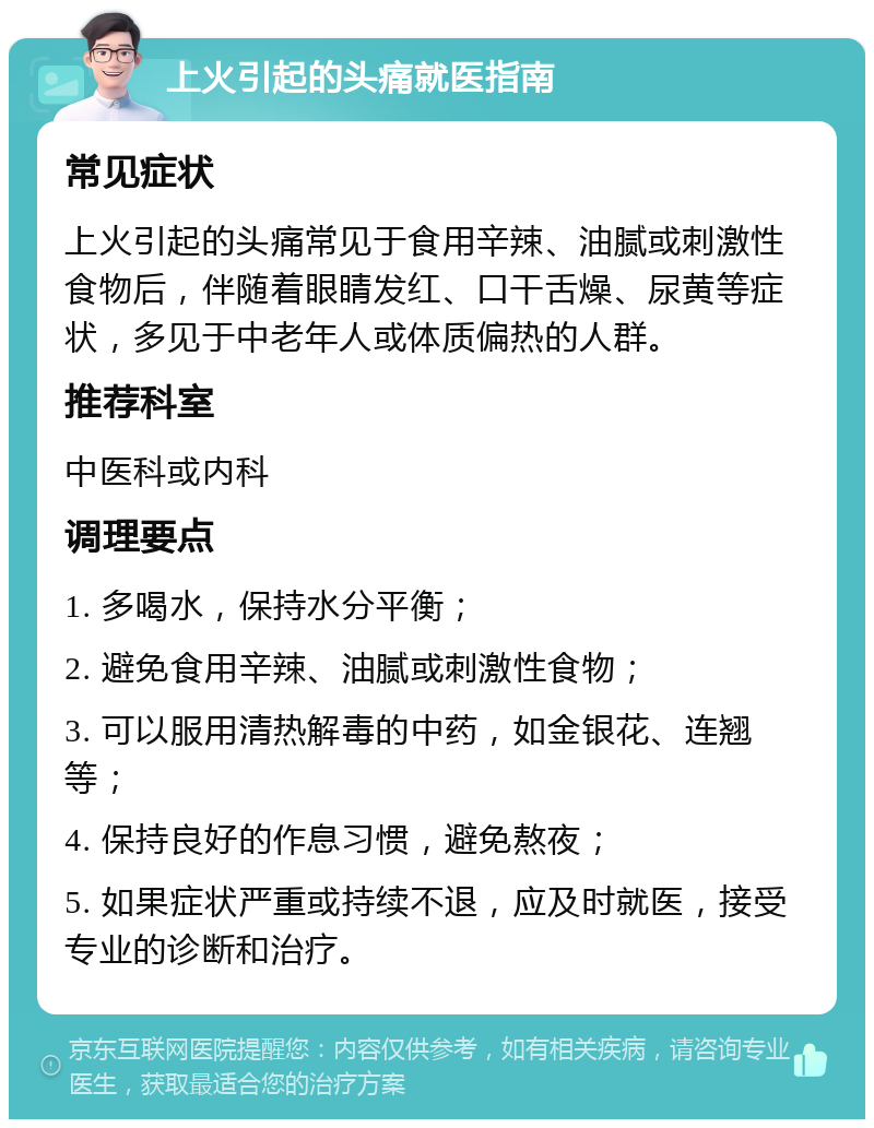 上火引起的头痛就医指南 常见症状 上火引起的头痛常见于食用辛辣、油腻或刺激性食物后，伴随着眼睛发红、口干舌燥、尿黄等症状，多见于中老年人或体质偏热的人群。 推荐科室 中医科或内科 调理要点 1. 多喝水，保持水分平衡； 2. 避免食用辛辣、油腻或刺激性食物； 3. 可以服用清热解毒的中药，如金银花、连翘等； 4. 保持良好的作息习惯，避免熬夜； 5. 如果症状严重或持续不退，应及时就医，接受专业的诊断和治疗。