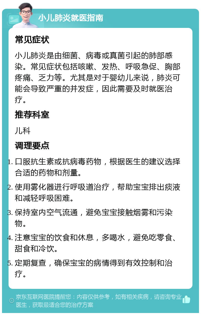 小儿肺炎就医指南 常见症状 小儿肺炎是由细菌、病毒或真菌引起的肺部感染。常见症状包括咳嗽、发热、呼吸急促、胸部疼痛、乏力等。尤其是对于婴幼儿来说，肺炎可能会导致严重的并发症，因此需要及时就医治疗。 推荐科室 儿科 调理要点 口服抗生素或抗病毒药物，根据医生的建议选择合适的药物和剂量。 使用雾化器进行呼吸道治疗，帮助宝宝排出痰液和减轻呼吸困难。 保持室内空气流通，避免宝宝接触烟雾和污染物。 注意宝宝的饮食和休息，多喝水，避免吃零食、甜食和冷饮。 定期复查，确保宝宝的病情得到有效控制和治疗。