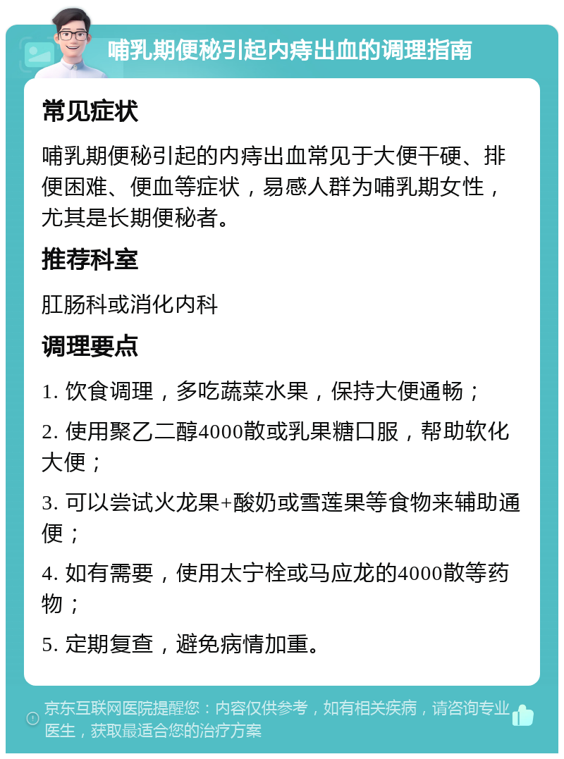 哺乳期便秘引起内痔出血的调理指南 常见症状 哺乳期便秘引起的内痔出血常见于大便干硬、排便困难、便血等症状，易感人群为哺乳期女性，尤其是长期便秘者。 推荐科室 肛肠科或消化内科 调理要点 1. 饮食调理，多吃蔬菜水果，保持大便通畅； 2. 使用聚乙二醇4000散或乳果糖口服，帮助软化大便； 3. 可以尝试火龙果+酸奶或雪莲果等食物来辅助通便； 4. 如有需要，使用太宁栓或马应龙的4000散等药物； 5. 定期复查，避免病情加重。