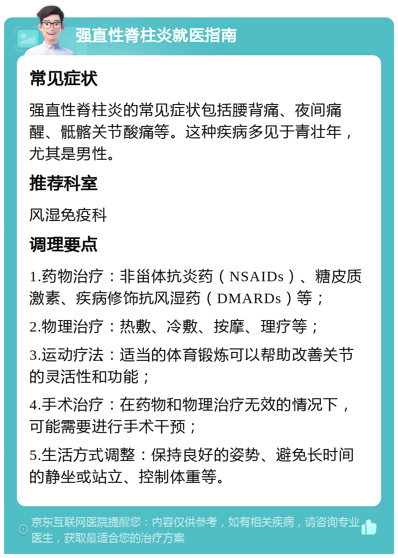 强直性脊柱炎就医指南 常见症状 强直性脊柱炎的常见症状包括腰背痛、夜间痛醒、骶髂关节酸痛等。这种疾病多见于青壮年，尤其是男性。 推荐科室 风湿免疫科 调理要点 1.药物治疗：非甾体抗炎药（NSAIDs）、糖皮质激素、疾病修饰抗风湿药（DMARDs）等； 2.物理治疗：热敷、冷敷、按摩、理疗等； 3.运动疗法：适当的体育锻炼可以帮助改善关节的灵活性和功能； 4.手术治疗：在药物和物理治疗无效的情况下，可能需要进行手术干预； 5.生活方式调整：保持良好的姿势、避免长时间的静坐或站立、控制体重等。