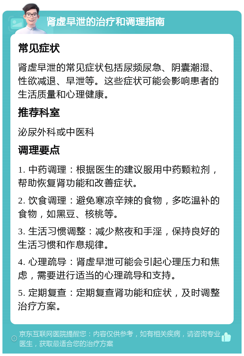 肾虚早泄的治疗和调理指南 常见症状 肾虚早泄的常见症状包括尿频尿急、阴囊潮湿、性欲减退、早泄等。这些症状可能会影响患者的生活质量和心理健康。 推荐科室 泌尿外科或中医科 调理要点 1. 中药调理：根据医生的建议服用中药颗粒剂，帮助恢复肾功能和改善症状。 2. 饮食调理：避免寒凉辛辣的食物，多吃温补的食物，如黑豆、核桃等。 3. 生活习惯调整：减少熬夜和手淫，保持良好的生活习惯和作息规律。 4. 心理疏导：肾虚早泄可能会引起心理压力和焦虑，需要进行适当的心理疏导和支持。 5. 定期复查：定期复查肾功能和症状，及时调整治疗方案。