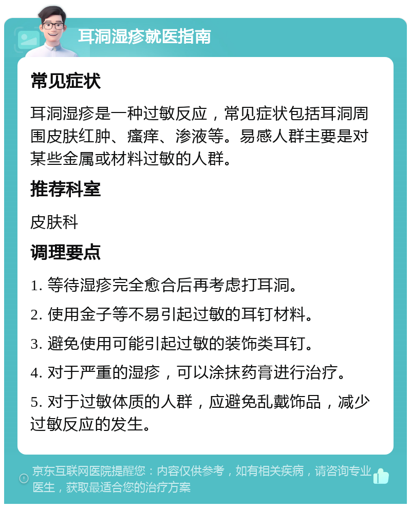 耳洞湿疹就医指南 常见症状 耳洞湿疹是一种过敏反应，常见症状包括耳洞周围皮肤红肿、瘙痒、渗液等。易感人群主要是对某些金属或材料过敏的人群。 推荐科室 皮肤科 调理要点 1. 等待湿疹完全愈合后再考虑打耳洞。 2. 使用金子等不易引起过敏的耳钉材料。 3. 避免使用可能引起过敏的装饰类耳钉。 4. 对于严重的湿疹，可以涂抹药膏进行治疗。 5. 对于过敏体质的人群，应避免乱戴饰品，减少过敏反应的发生。