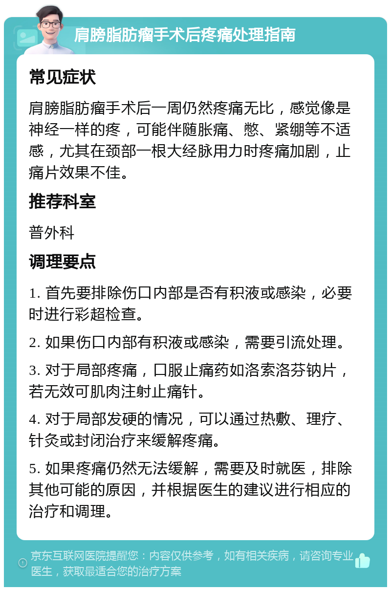 肩膀脂肪瘤手术后疼痛处理指南 常见症状 肩膀脂肪瘤手术后一周仍然疼痛无比，感觉像是神经一样的疼，可能伴随胀痛、憋、紧绷等不适感，尤其在颈部一根大经脉用力时疼痛加剧，止痛片效果不佳。 推荐科室 普外科 调理要点 1. 首先要排除伤口内部是否有积液或感染，必要时进行彩超检查。 2. 如果伤口内部有积液或感染，需要引流处理。 3. 对于局部疼痛，口服止痛药如洛索洛芬钠片，若无效可肌肉注射止痛针。 4. 对于局部发硬的情况，可以通过热敷、理疗、针灸或封闭治疗来缓解疼痛。 5. 如果疼痛仍然无法缓解，需要及时就医，排除其他可能的原因，并根据医生的建议进行相应的治疗和调理。