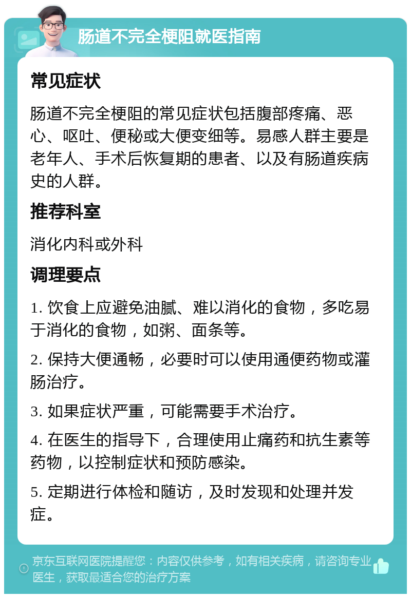 肠道不完全梗阻就医指南 常见症状 肠道不完全梗阻的常见症状包括腹部疼痛、恶心、呕吐、便秘或大便变细等。易感人群主要是老年人、手术后恢复期的患者、以及有肠道疾病史的人群。 推荐科室 消化内科或外科 调理要点 1. 饮食上应避免油腻、难以消化的食物，多吃易于消化的食物，如粥、面条等。 2. 保持大便通畅，必要时可以使用通便药物或灌肠治疗。 3. 如果症状严重，可能需要手术治疗。 4. 在医生的指导下，合理使用止痛药和抗生素等药物，以控制症状和预防感染。 5. 定期进行体检和随访，及时发现和处理并发症。