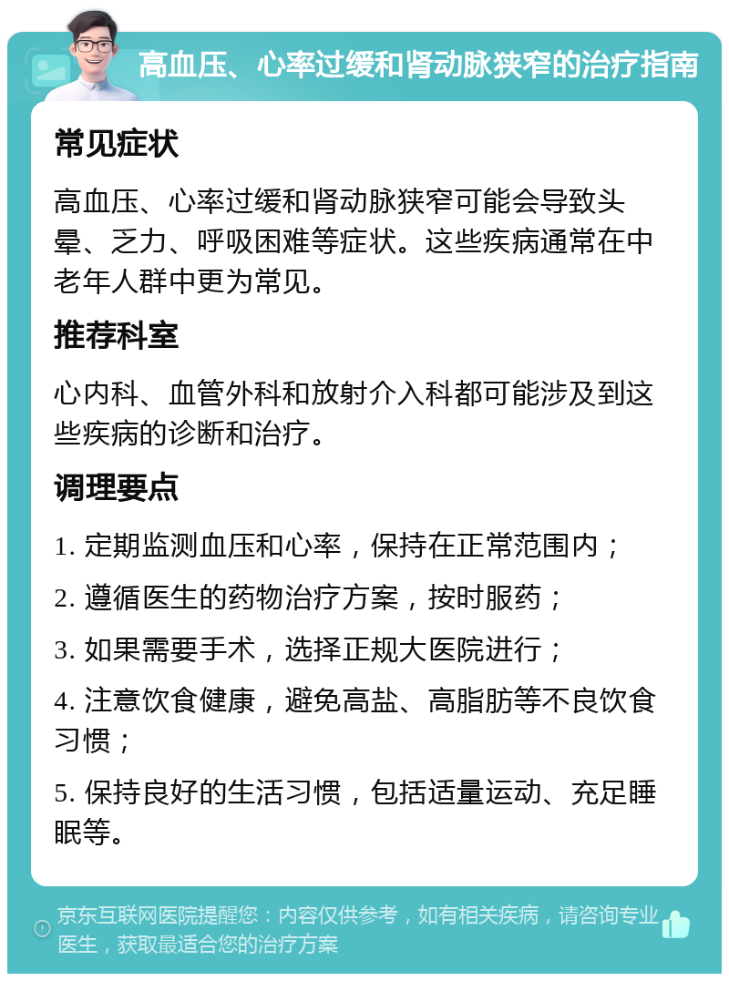 高血压、心率过缓和肾动脉狭窄的治疗指南 常见症状 高血压、心率过缓和肾动脉狭窄可能会导致头晕、乏力、呼吸困难等症状。这些疾病通常在中老年人群中更为常见。 推荐科室 心内科、血管外科和放射介入科都可能涉及到这些疾病的诊断和治疗。 调理要点 1. 定期监测血压和心率，保持在正常范围内； 2. 遵循医生的药物治疗方案，按时服药； 3. 如果需要手术，选择正规大医院进行； 4. 注意饮食健康，避免高盐、高脂肪等不良饮食习惯； 5. 保持良好的生活习惯，包括适量运动、充足睡眠等。