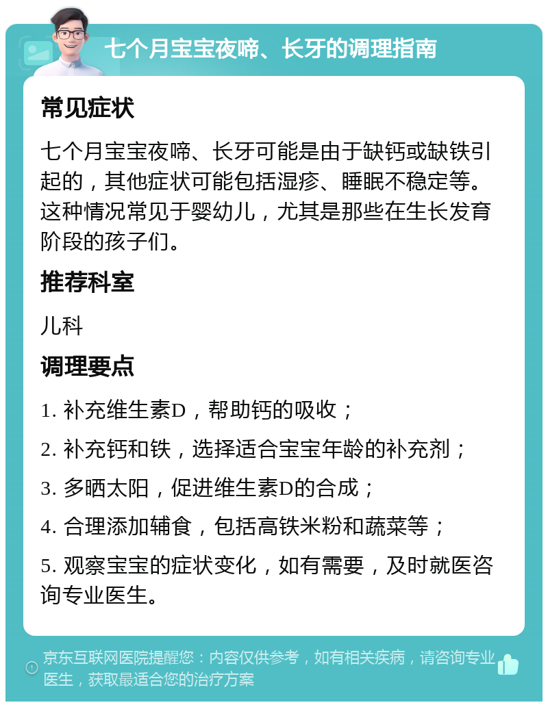 七个月宝宝夜啼、长牙的调理指南 常见症状 七个月宝宝夜啼、长牙可能是由于缺钙或缺铁引起的，其他症状可能包括湿疹、睡眠不稳定等。这种情况常见于婴幼儿，尤其是那些在生长发育阶段的孩子们。 推荐科室 儿科 调理要点 1. 补充维生素D，帮助钙的吸收； 2. 补充钙和铁，选择适合宝宝年龄的补充剂； 3. 多晒太阳，促进维生素D的合成； 4. 合理添加辅食，包括高铁米粉和蔬菜等； 5. 观察宝宝的症状变化，如有需要，及时就医咨询专业医生。