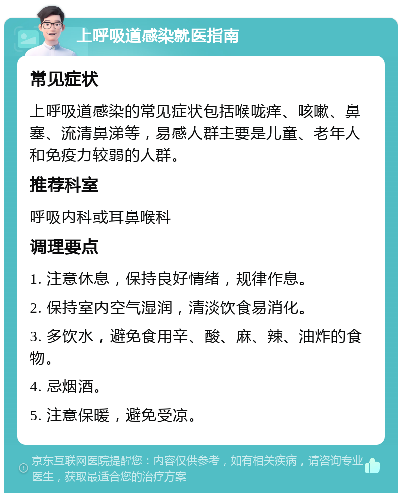 上呼吸道感染就医指南 常见症状 上呼吸道感染的常见症状包括喉咙痒、咳嗽、鼻塞、流清鼻涕等，易感人群主要是儿童、老年人和免疫力较弱的人群。 推荐科室 呼吸内科或耳鼻喉科 调理要点 1. 注意休息，保持良好情绪，规律作息。 2. 保持室内空气湿润，清淡饮食易消化。 3. 多饮水，避免食用辛、酸、麻、辣、油炸的食物。 4. 忌烟酒。 5. 注意保暖，避免受凉。