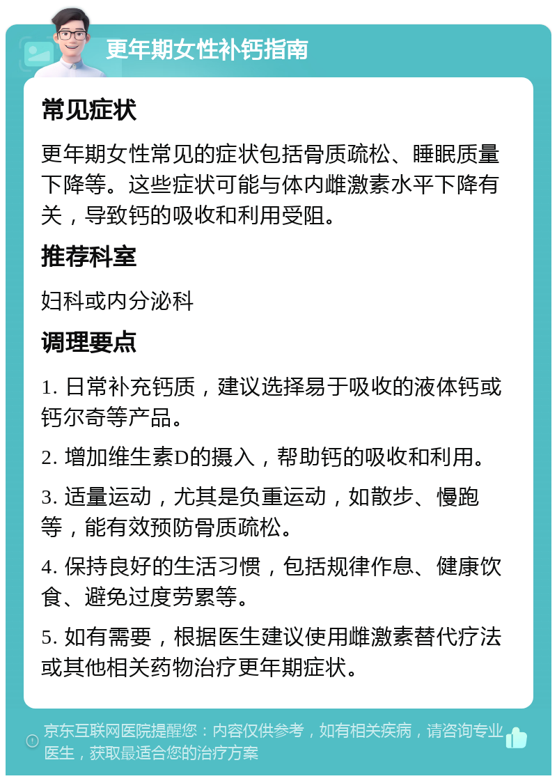 更年期女性补钙指南 常见症状 更年期女性常见的症状包括骨质疏松、睡眠质量下降等。这些症状可能与体内雌激素水平下降有关，导致钙的吸收和利用受阻。 推荐科室 妇科或内分泌科 调理要点 1. 日常补充钙质，建议选择易于吸收的液体钙或钙尔奇等产品。 2. 增加维生素D的摄入，帮助钙的吸收和利用。 3. 适量运动，尤其是负重运动，如散步、慢跑等，能有效预防骨质疏松。 4. 保持良好的生活习惯，包括规律作息、健康饮食、避免过度劳累等。 5. 如有需要，根据医生建议使用雌激素替代疗法或其他相关药物治疗更年期症状。