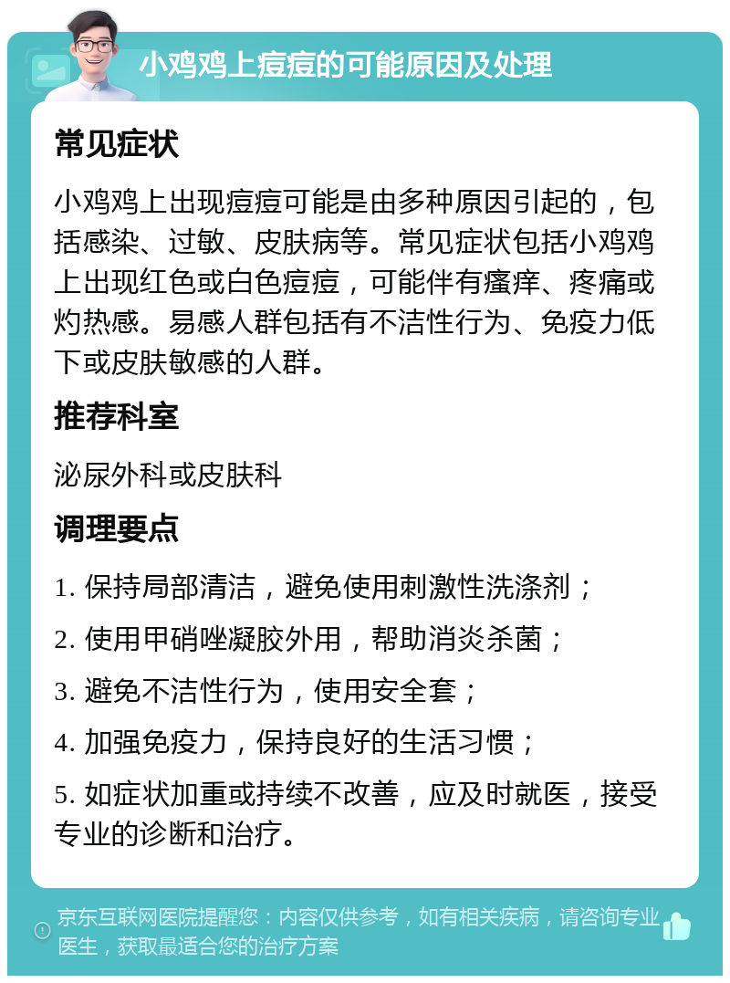 小鸡鸡上痘痘的可能原因及处理 常见症状 小鸡鸡上出现痘痘可能是由多种原因引起的，包括感染、过敏、皮肤病等。常见症状包括小鸡鸡上出现红色或白色痘痘，可能伴有瘙痒、疼痛或灼热感。易感人群包括有不洁性行为、免疫力低下或皮肤敏感的人群。 推荐科室 泌尿外科或皮肤科 调理要点 1. 保持局部清洁，避免使用刺激性洗涤剂； 2. 使用甲硝唑凝胶外用，帮助消炎杀菌； 3. 避免不洁性行为，使用安全套； 4. 加强免疫力，保持良好的生活习惯； 5. 如症状加重或持续不改善，应及时就医，接受专业的诊断和治疗。