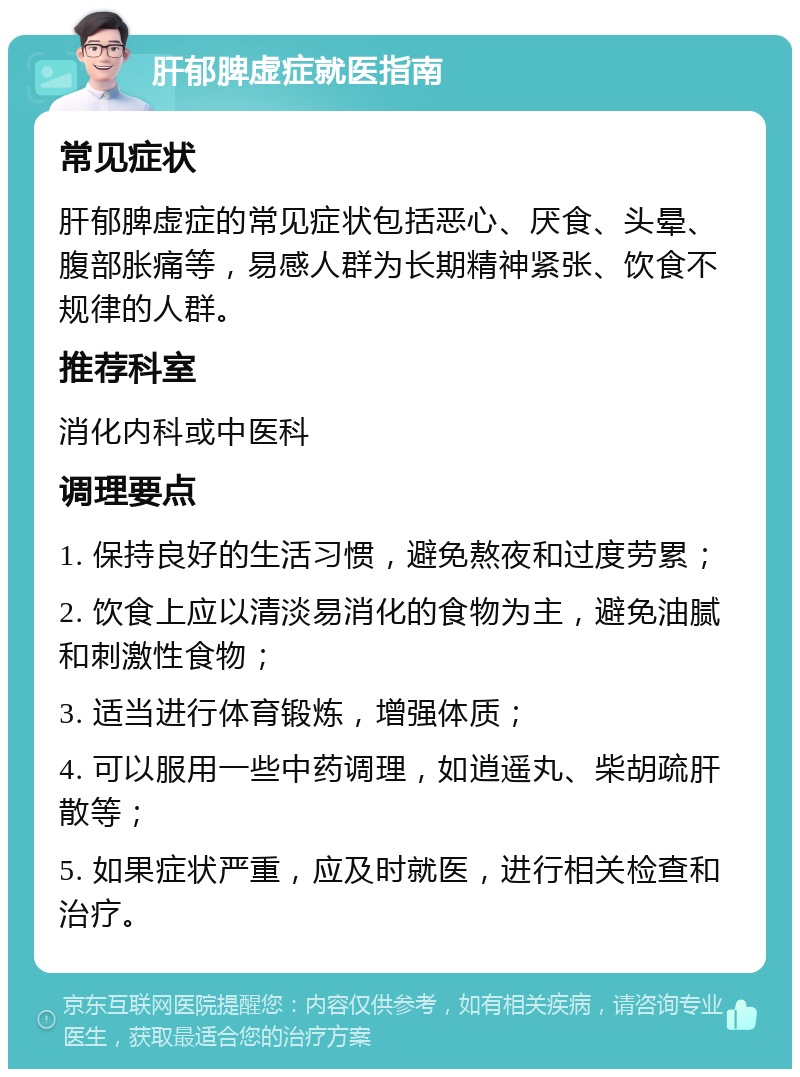 肝郁脾虚症就医指南 常见症状 肝郁脾虚症的常见症状包括恶心、厌食、头晕、腹部胀痛等，易感人群为长期精神紧张、饮食不规律的人群。 推荐科室 消化内科或中医科 调理要点 1. 保持良好的生活习惯，避免熬夜和过度劳累； 2. 饮食上应以清淡易消化的食物为主，避免油腻和刺激性食物； 3. 适当进行体育锻炼，增强体质； 4. 可以服用一些中药调理，如逍遥丸、柴胡疏肝散等； 5. 如果症状严重，应及时就医，进行相关检查和治疗。