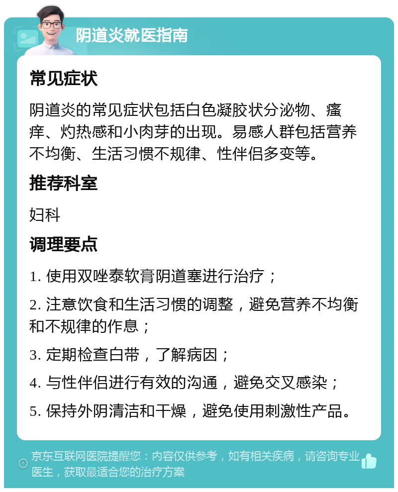 阴道炎就医指南 常见症状 阴道炎的常见症状包括白色凝胶状分泌物、瘙痒、灼热感和小肉芽的出现。易感人群包括营养不均衡、生活习惯不规律、性伴侣多变等。 推荐科室 妇科 调理要点 1. 使用双唑泰软膏阴道塞进行治疗； 2. 注意饮食和生活习惯的调整，避免营养不均衡和不规律的作息； 3. 定期检查白带，了解病因； 4. 与性伴侣进行有效的沟通，避免交叉感染； 5. 保持外阴清洁和干燥，避免使用刺激性产品。