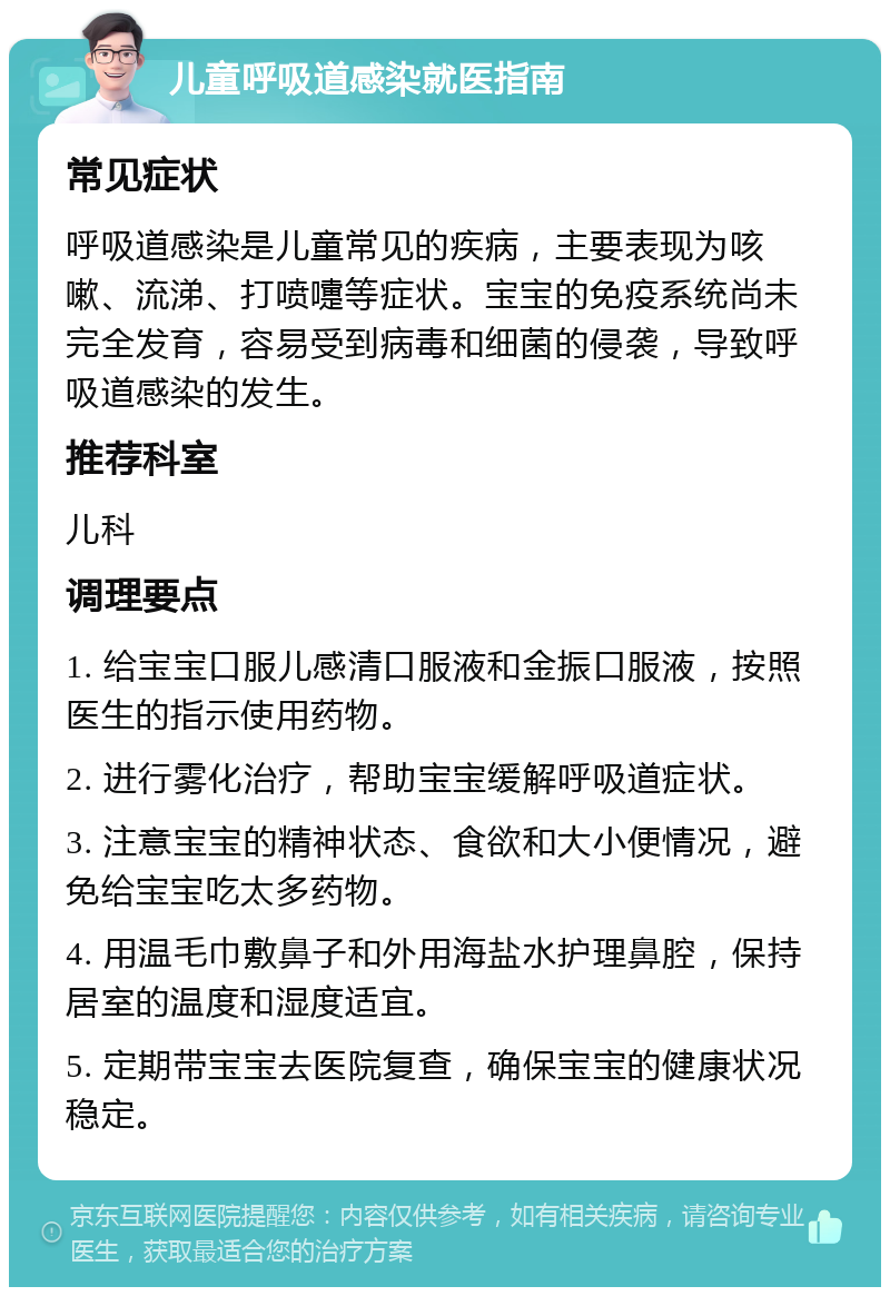 儿童呼吸道感染就医指南 常见症状 呼吸道感染是儿童常见的疾病，主要表现为咳嗽、流涕、打喷嚏等症状。宝宝的免疫系统尚未完全发育，容易受到病毒和细菌的侵袭，导致呼吸道感染的发生。 推荐科室 儿科 调理要点 1. 给宝宝口服儿感清口服液和金振口服液，按照医生的指示使用药物。 2. 进行雾化治疗，帮助宝宝缓解呼吸道症状。 3. 注意宝宝的精神状态、食欲和大小便情况，避免给宝宝吃太多药物。 4. 用温毛巾敷鼻子和外用海盐水护理鼻腔，保持居室的温度和湿度适宜。 5. 定期带宝宝去医院复查，确保宝宝的健康状况稳定。