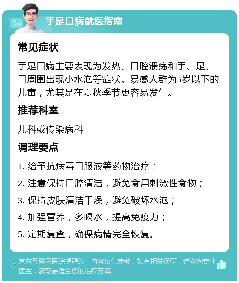 手足口病就医指南 常见症状 手足口病主要表现为发热、口腔溃疡和手、足、口周围出现小水泡等症状。易感人群为5岁以下的儿童，尤其是在夏秋季节更容易发生。 推荐科室 儿科或传染病科 调理要点 1. 给予抗病毒口服液等药物治疗； 2. 注意保持口腔清洁，避免食用刺激性食物； 3. 保持皮肤清洁干燥，避免破坏水泡； 4. 加强营养，多喝水，提高免疫力； 5. 定期复查，确保病情完全恢复。